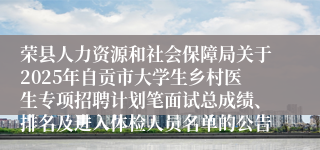 荣县人力资源和社会保障局关于2025年自贡市大学生乡村医生专项招聘计划笔面试总成绩、排名及进入体检人员名单的公告