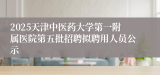2025天津中医药大学第一附属医院第五批招聘拟聘用人员公示