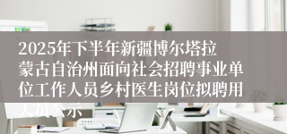 2025年下半年新疆博尔塔拉蒙古自治州面向社会招聘事业单位工作人员乡村医生岗位拟聘用人员公示
