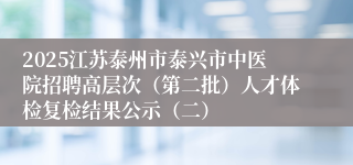 2025江苏泰州市泰兴市中医院招聘高层次（第二批）人才体检复检结果公示（二）