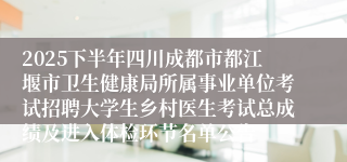 2025下半年四川成都市都江堰市卫生健康局所属事业单位考试招聘大学生乡村医生考试总成绩及进入体检环节名单公告