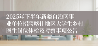 2025年下半年新疆自治区事业单位招聘喀什地区大学生乡村医生岗位体检及考察事项公告