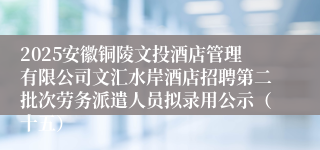 2025安徽铜陵文投酒店管理有限公司文汇水岸酒店招聘第二批次劳务派遣人员拟录用公示（十五）