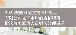 2025安徽铜陵文投酒店管理有限公司文汇水岸酒店招聘第一批次劳务派遣人员财务经理岗递补人员拟录用公示（二）