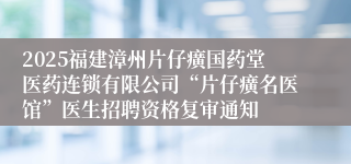 2025福建漳州片仔癀国药堂医药连锁有限公司“片仔癀名医馆”医生招聘资格复审通知