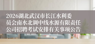 2026湖北武汉市长江水利委员会南水北调中线水源有限责任公司招聘考试安排有关事项公告