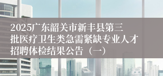 2025广东韶关市新丰县第三批医疗卫生类急需紧缺专业人才招聘体检结果公告（一）