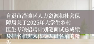 自贡市沿滩区人力资源和社会保障局关于2025年大学生乡村医生专项招聘计划笔面试总成绩及排名和进入体检人员名单的公告 