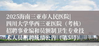 2025海南三亚市人民医院|四川大学华西三亚医院（考核）招聘事业编和员额制卫生专业技术人员招聘成绩公告（第5号）