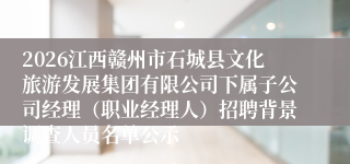 2026江西赣州市石城县文化旅游发展集团有限公司下属子公司经理（职业经理人）招聘背景调查人员名单公示