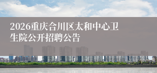 2026重庆合川区太和中心卫生院公开招聘公告