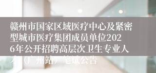 赣州市国家区域医疗中心及紧密型城市医疗集团成员单位2026年公开招聘高层次卫生专业人才（广州站）笔试公告