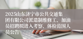 2025山东济宁市公共交通集团有限公司派遣制维修工、加油员招聘拟进入考察、体检范围人员公告