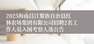 2025海南昌江黎族自治县红林农场集团有限公司招聘2名工作人员入围考察人选公告