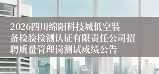 2026四川绵阳科技城低空装备检验检测认证有限责任公司招聘质量管理岗测试成绩公告