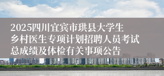 2025四川宜宾市珙县大学生乡村医生专项计划招聘人员考试总成绩及体检有关事项公告