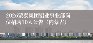 2026蒙泰集团铝业事业部岗位招聘10人公告（内蒙古）