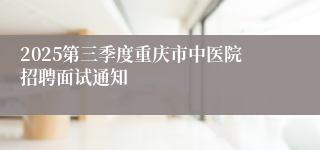 2025第三季度重庆市中医院招聘面试通知