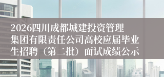 2026四川成都城建投资管理集团有限责任公司高校应届毕业生招聘（第二批）面试成绩公示