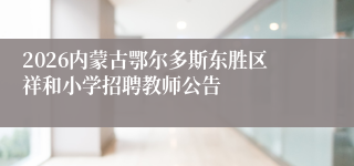 2026内蒙古鄂尔多斯东胜区祥和小学招聘教师公告