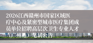 2026江西赣州市国家区域医疗中心及紧密型城市医疗集团成员单位招聘高层次卫生专业人才(广州站)笔试公告