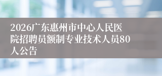 2026广东惠州市中心人民医院招聘员额制专业技术人员80人公告