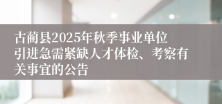 古蔺县2025年秋季事业单位引进急需紧缺人才体检、考察有关事宜的公告