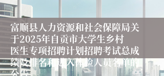 富顺县人力资源和社会保障局关于2025年自贡市大学生乡村医生专项招聘计划招聘考试总成绩及排名和进入体检人员名单的公告
