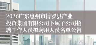 2026广东惠州市博罗县产业投资集团有限公司下属子公司招聘工作人员拟聘用人员名单公告