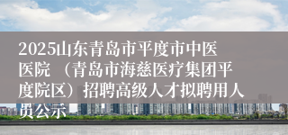 2025山东青岛市平度市中医医院 （青岛市海慈医疗集团平度院区）招聘高级人才拟聘用人员公示