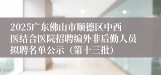 2025广东佛山市顺德区中西医结合医院招聘编外非后勤人员拟聘名单公示（第十三批）