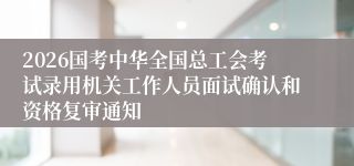 2026国考中华全国总工会考试录用机关工作人员面试确认和资格复审通知