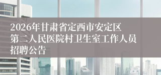 2026年甘肃省定西市安定区第二人民医院村卫生室工作人员招聘公告