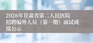 2026年甘肃省第二人民医院招聘编外人员（第一期）面试成绩公示