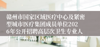 赣州市国家区域医疗中心及紧密型城市医疗集团成员单位2026年公开招聘高层次卫生专业人才（广州站）入闱面试人员公告