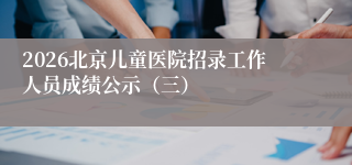 2026北京儿童医院招录工作人员成绩公示（三）