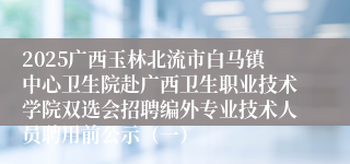 2025广西玉林北流市白马镇中心卫生院赴广西卫生职业技术学院双选会招聘编外专业技术人员聘用前公示（一）