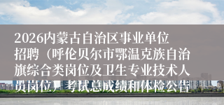 2026内蒙古自治区事业单位招聘（呼伦贝尔市鄂温克族自治旗综合类岗位及卫生专业技术人员岗位）考试总成绩和体检公告