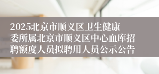 2025北京市顺义区卫生健康委所属北京市顺义区中心血库招聘额度人员拟聘用人员公示公告