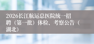 2026长江航运总医院统一招聘（第一批）体检、考察公告（湖北）