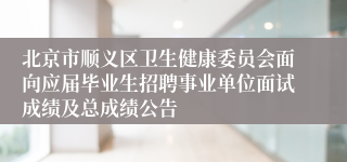 北京市顺义区卫生健康委员会面向应届毕业生招聘事业单位面试成绩及总成绩公告