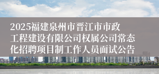 2025福建泉州市晋江市市政工程建设有限公司权属公司常态化招聘项目制工作人员面试公告