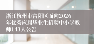 浙江杭州市富阳区面向2026年优秀应届毕业生招聘中小学教师143人公告