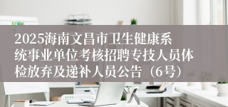 2025海南文昌市卫生健康系统事业单位考核招聘专技人员体检放弃及递补人员公告(6号)