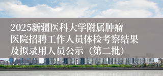 2025新疆医科大学附属肿瘤医院招聘工作人员体检考察结果及拟录用人员公示（第二批）