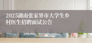 2025湖南张家界市大学生乡村医生招聘面试公告