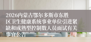 2026内蒙古鄂尔多斯市东胜区卫生健康系统事业单位引进紧缺和成熟型控制数人员面试有关事宜公告