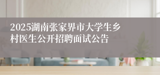 2025湖南张家界市大学生乡村医生公开招聘面试公告