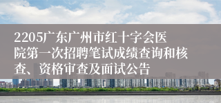 2205广东广州市红十字会医院第一次招聘笔试成绩查询和核查、资格审查及面试公告