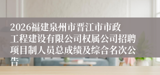 2026福建泉州市晋江市市政工程建设有限公司权属公司招聘项目制人员总成绩及综合名次公告